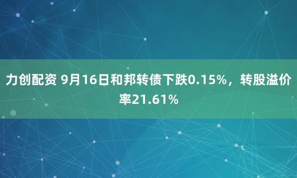 力创配资 9月16日和邦转债下跌0.15%，转股溢价率21.61%