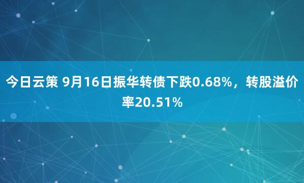 今日云策 9月16日振华转债下跌0.68%，转股溢价率20.51%