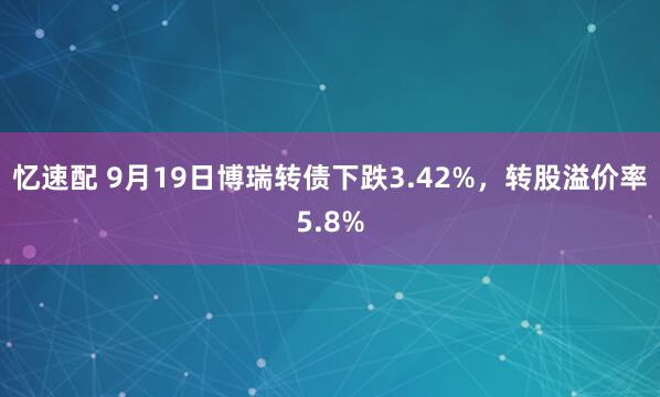 忆速配 9月19日博瑞转债下跌3.42%，转股溢价率5.8%