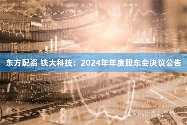 东方配资 铁大科技：2024年年度股东会决议公告