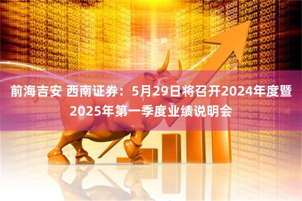 前海吉安 西南证券：5月29日将召开2024年度暨2025年第一季度业绩说明会