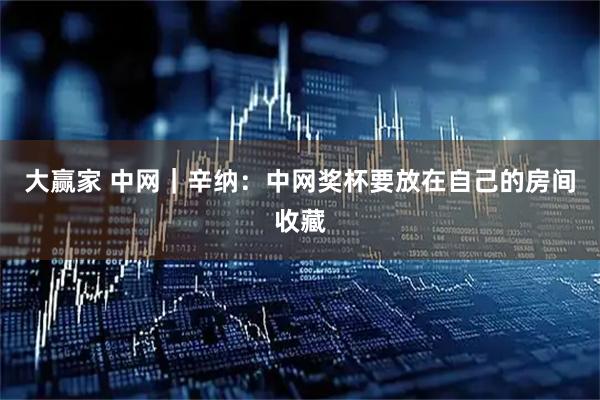 大赢家 中网｜辛纳：中网奖杯要放在自己的房间收藏