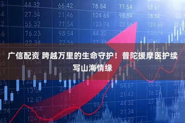 广信配资 跨越万里的生命守护！普陀援摩医护续写山海情缘