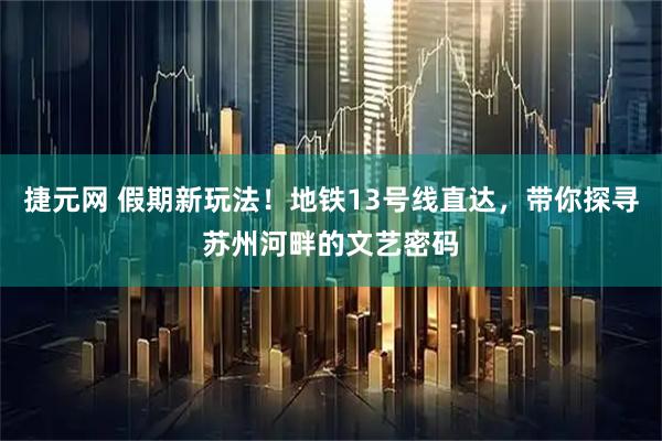 捷元网 假期新玩法！地铁13号线直达，带你探寻苏州河畔的文艺密码