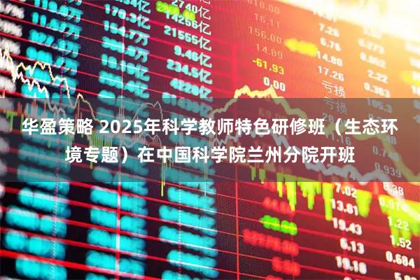 华盈策略 2025年科学教师特色研修班（生态环境专题）在中国科学院兰州分院开班