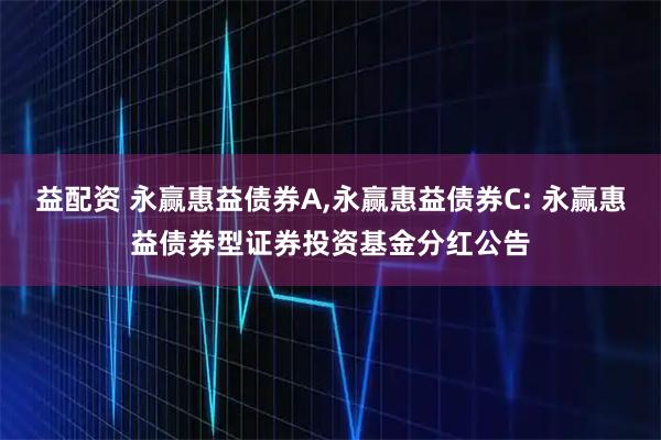 益配资 永赢惠益债券A,永赢惠益债券C: 永赢惠益债券型证券投资基金分红公告