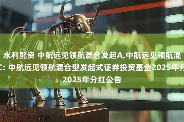 永利配资 中航远见领航混合发起A,中航远见领航混合发起C: 中航远见领航混合型发起式证券投资基金2025年分红公告