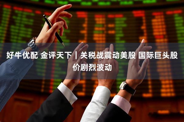 好牛优配 金评天下｜关税战震动美股 国际巨头股价剧烈波动