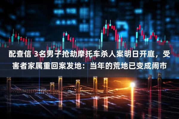 配查信 3名男子抢劫摩托车杀人案明日开庭,受害者家属重回案发地:当年的荒地已变成闹市
