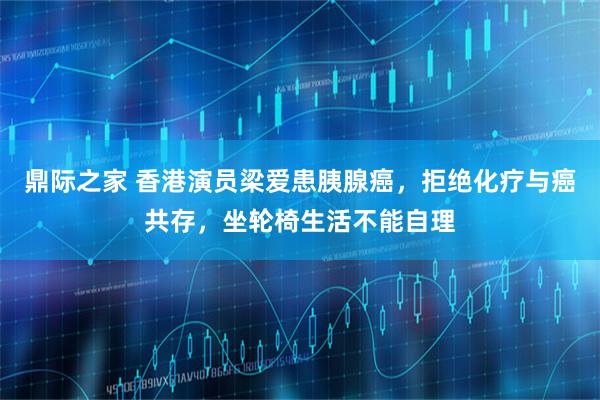 鼎际之家 香港演员梁爱患胰腺癌，拒绝化疗与癌共存，坐轮椅生活不能自理