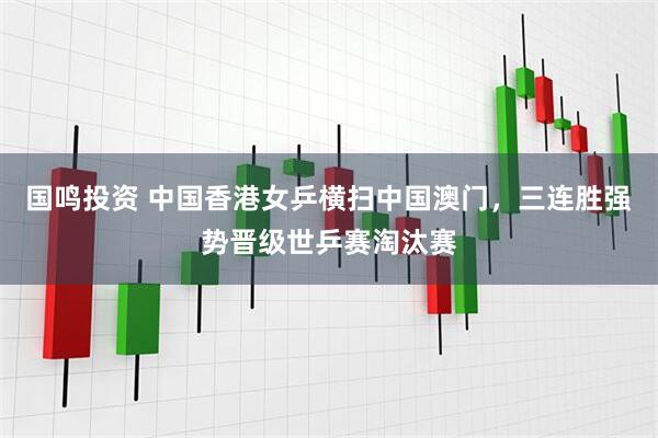 国鸣投资 中国香港女乒横扫中国澳门，三连胜强势晋级世乒赛淘汰赛